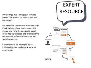 InVisionApp has some great content
pieces that should be repurposed and
optimized.
For example, the remote interview with
Clark Valberg about InVisionApp, UX
design and how the app came about
could me repurposed and promoted via
the website, influential websites and
social networks.
Content could be packaged as an
InVisionApp branded eBook for lead
generation.
EXPERT
RESOURCE
 