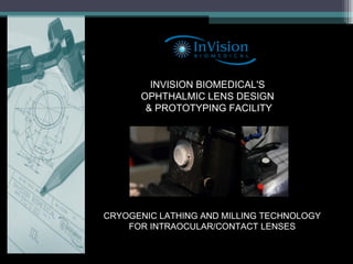 INVISION BIOMEDICAL'S  OPHTHALMIC LENS DESIGN  & PROTOTYPING FACILITY CRYOGENIC LATHING AND MILLING TECHNOLOGY FOR INTRAOCULAR/CONTACT LENSES 