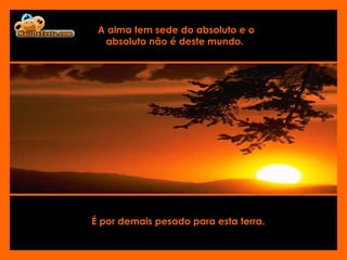 É por demais pesado para esta terra.   A alma tem sede do absoluto e o absoluto não é deste mundo.  