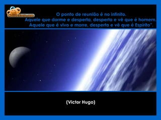 O ponto de reunião é no infinito.  Aquele que dorme e desperta, desperta e vê que é homem.  Aquele que é vivo e morre, desperta e vê que é Espírito”. (Victor Hugo)   