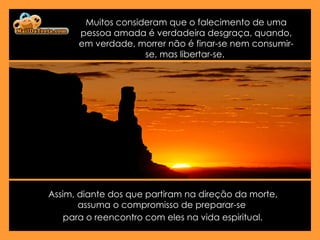 Muitos consideram que o falecimento de uma pessoa amada é verdadeira desgraça, quando, em verdade, morrer não é finar-se nem consumir-se, mas libertar-se.  Assim, diante dos que partiram na direção da morte, assuma o compromisso de preparar-se  para o reencontro com eles na vida espiritual.   