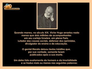 Quando morreu, no século XIX, Victor Hugo arrastou nada menos que dois milhões de acompanhantes  em seu cortejo fúnebre, em plena Paris.  Lutador das causas sociais, defensor dos oprimidos, divulgador do ensino e da educação.  O genial literato deixou textos inéditos que,  por sua vontade, somente foram  publicados após a sua morte.  Um deles fala exatamente do homem e da imortalidade  e se traduz mais ou menos nas seguintes palavras:   