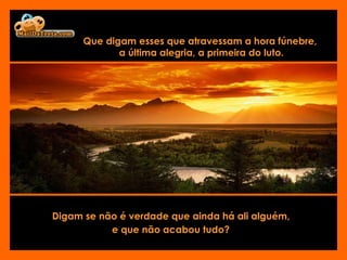 Que digam esses que atravessam a hora fúnebre,  a última alegria, a primeira do luto. Digam se não é verdade que ainda há ali alguém,  e que não acabou tudo?   