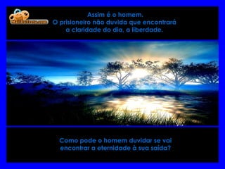   Assim é o homem.  O prisioneiro não duvida que encontrará  a claridade do dia, a liberdade.   Como pode o homem duvidar se vai encontrar a eternidade à sua saída? 