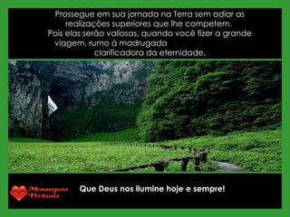 Prossegue em sua jornada na Terra sem adiar as realizações superiores que lhe competem.  Pois elas serão valiosas, quando você fizer a grande viagem, rumo à madrugada  clarificadora da eternidade. Que Deus nos ilumine hoje e sempre! 