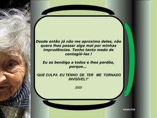 Desde então já não me aproximo deles, não
  quero lhes passar algo mal por minhas
   imprudências. Tenho tanto medo de
              contagiá-los !

   Eu os bendigo a todos e lhes perdôo,
                porque...

‘QUE CULPA EU TENHO DE TER ME TORNADO
               INVISÍVEL?’

                   ///////




                                            HAMILTON
 