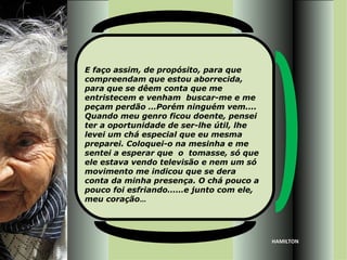 E faço assim, de propósito, para que
compreendam que estou aborrecida,
para que se dêem conta que me
entristecem e venham buscar-me e me
peçam perdão …Porém ninguém vem....
Quando meu genro ficou doente, pensei
ter a oportunidade de ser-lhe útil, lhe
levei um chá especial que eu mesma
preparei. Coloquei-o na mesinha e me
sentei a esperar que o tomasse, só que
ele estava vendo televisão e nem um só
movimento me indicou que se dera
conta da minha presença. O chá pouco a
pouco foi esfriando……e junto com ele,
meu coração...




                                          HAMILTON
 