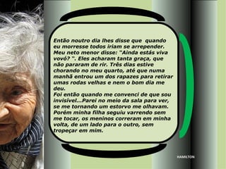 Então noutro dia lhes disse que quando
eu morresse todos iriam se arrepender.
Meu neto menor disse: “Ainda estás viva
vovó? “. Eles acharam tanta graça, que
não pararam de rir. Três dias estive
chorando no meu quarto, até que numa
manhã entrou um dos rapazes para retirar
umas rodas velhas e nem o bom dia me
deu.
Foi então quando me convenci de que sou
invisível...Parei no meio da sala para ver,
se me tornando um estorvo me olhavam.
Porém minha filha seguiu varrendo sem
me tocar, os meninos correram em minha
volta, de um lado para o outro, sem
tropeçar em mim.




                                              HAMILTON
 