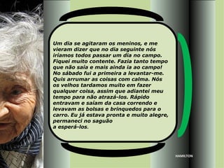 Um dia se agitaram os meninos, e me
vieram dizer que no dia seguinte nós
iríamos todos passar um dia no campo.
Fiquei muito contente. Fazia tanto tempo
que não saía e mais ainda ia ao campo!
No sábado fui a primeira a levantar-me.
Quis arrumar as coisas com calma. Nós
os velhos tardamos muito em fazer
qualquer coisa, assim que adiantei meu
tempo para não atrazá-los. Rápido
entravam e saíam da casa correndo e
levavam as bolsas e brinquedos para o
carro. Eu já estava pronta e muito alegre,
permaneci no saguão
a esperá-los.




                                             HAMILTON
 