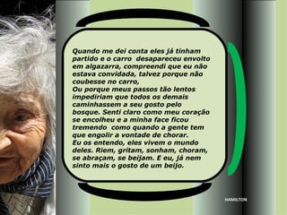 Quando me dei conta eles já tinham
partido e o carro desapareceu envolto
em algazarra, compreendi que eu não
estava convidada, talvez porque não
coubesse no carro,
Ou porque meus passos tão lentos
impediriam que todos os demais
caminhassem a seu gosto pelo
bosque. Senti claro como meu coração
se encolheu e a minha face ficou
tremendo como quando a gente tem
que engolir a vontade de chorar.
Eu os entendo, eles vivem o mundo
deles. Riem, gritam, sonham, choram,
se abraçam, se beijam. E eu, já nem
sinto mais o gosto de um beijo.




                                        HAMILTON
 