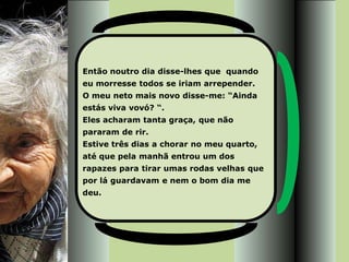 Então noutro dia disse-lhes que quando
eu morresse todos se iriam arrepender.
O meu neto mais novo disse-me: “Ainda
estás viva vovó? “.
Eles acharam tanta graça, que não
pararam de rir.
Estive três dias a chorar no meu quarto,
até que pela manhã entrou um dos
rapazes para tirar umas rodas velhas que
por lá guardavam e nem o bom dia me
deu.
 
