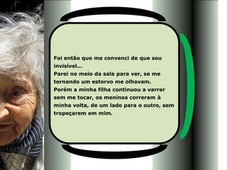 Foi então que me convenci de que sou
invisível...
Parei no meio da sala para ver, se me
tornando um estorvo me olhavam.
Porém a minha filha continuou a varrer
sem me tocar, os meninos correram à
minha volta, de um lado para o outro, sem
tropeçarem em mim.
 