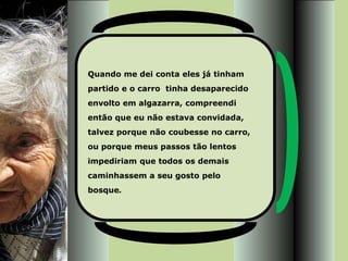 Quando me dei conta eles já tinham
partido e o carro tinha desaparecido
envolto em algazarra, compreendi
então que eu não estava convidada,
talvez porque não coubesse no carro,
ou porque meus passos tão lentos
impediriam que todos os demais
caminhassem a seu gosto pelo
bosque.
 