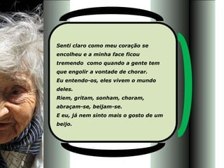 Senti claro como meu coração se
encolheu e a minha face ficou
tremendo como quando a gente tem
que engolir a vontade de chorar.
Eu entendo-os, eles vivem o mundo
deles.
Riem, gritam, sonham, choram,
abraçam-se, beijam-se.
E eu, já nem sinto mais o gosto de um
beijo.
 