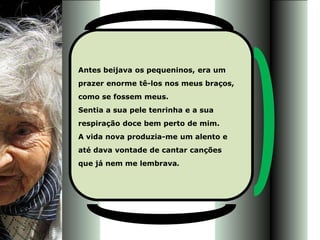 Antes beijava os pequeninos, era um
prazer enorme tê-los nos meus braços,
como se fossem meus.
Sentia a sua pele tenrinha e a sua
respiração doce bem perto de mim.
A vida nova produzia-me um alento e
até dava vontade de cantar canções
que já nem me lembrava.
 