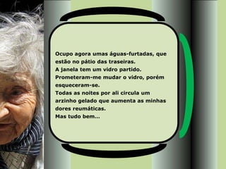 Ocupo agora umas águas-furtadas, que
estão no pátio das traseiras.
A janela tem um vidro partido.
Prometeram-me mudar o vidro, porém
esqueceram-se.
Todas as noites por ali circula um
arzinho gelado que aumenta as minhas
dores reumáticas.
Mas tudo bem…
 