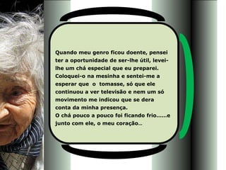 Quando meu genro ficou doente, pensei
ter a oportunidade de ser-lhe útil, levei-
lhe um chá especial que eu preparei.
Coloquei-o na mesinha e sentei-me a
esperar que o tomasse, só que ele
continuou a ver televisão e nem um só
movimento me indicou que se dera
conta da minha presença.
O chá pouco a pouco foi ficando frio……e
junto com ele, o meu coração...
 