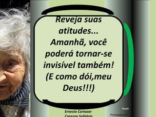 Reveja suas atitudes... Amanhã, você poderá tornar-se invisível também! (E como dói,meu Deus!!!) MÚSICA DE: Ernesto Cortazar  Corazon Solitário Rosali Promissão-S.P. 