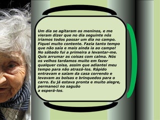 Um dia se agitaram os meninos, e me vieram dizer que no dia seguinte nós iríamos todos passar um dia no campo. Fiquei muito contente. Fazia tanto tempo que não saía e mais ainda ia ao campo!  No sábado fui a primeira a levantar-me. Quis arrumar as coisas com calma. Nós os velhos tardamos muito em fazer qualquer coisa, assim que adiantei meu tempo para não atrazá-los. Rápido entravam e saíam da casa correndo e levavam as bolsas e brinquedos para o carro.   Eu já estava pronta e muito alegre, permaneci no saguão  a esperá-los .  