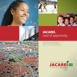 JACAREÍ.
Land of opportunity.

Jacareí. Terra de oportunidades.
Jacareí. Tierra de las oportunidades.




                                        CITY HALL
                                           BRAZIL
 
