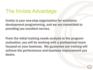 The Invista Advantage
Invista is your one-stop organization for workforce
development programming, and we are committed to
providing you excellent service.

From the initial training needs analysis to the program
evaluation, you will be working with a professional team
focused on your business. We guarantee our training will
achieve the performance and business improvement you
desire.
 