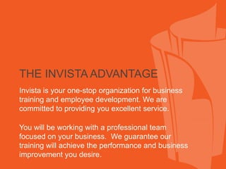 THE INVISTA ADVANTAGE
Invista is your one-stop organization for business
training and employee development. We are
committed to providing you excellent service.

You will be working with a professional team
focused on your business. We guarantee our
training will achieve the performance and business
improvement you desire.
 