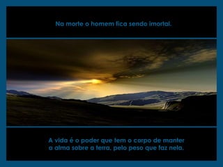 Na morte o homem fica sendo imortal.
A vida é o poder que tem o corpo de manter
a alma sobre a terra, pelo peso que faz nela.
 