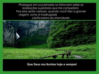 Prossegue em sua jornada na Terra sem adiar as
realizações superiores que lhe competem.
Pois elas serão valiosas, quando você fizer a grande
viagem, rumo à madrugada
clarificadora da eternidade.
Que Deus nos ilumine hoje e sempre!
 