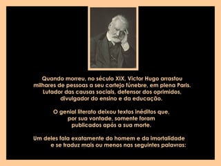 Quando morreu, no século XIX, Victor Hugo arrastou milhares de pessoas a seu cortejo fúnebre, em plena Paris.  Lutador das causas sociais, defensor dos oprimidos, divulgador do ensino e da educação.  O genial literato deixou textos inéditos que,  por sua vontade, somente foram  publicados após a sua morte.  Um deles fala exatamente do homem e da imortalidade  e se traduz mais ou menos nas seguintes palavras:   