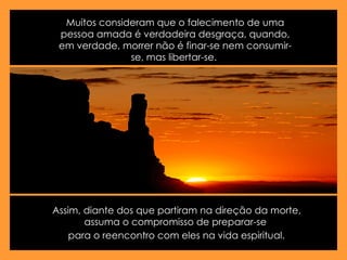 Muitos consideram que o falecimento de uma pessoa amada é verdadeira desgraça, quando, em verdade, morrer não é finar-se nem consumir-se, mas libertar-se.  Assim, diante dos que partiram na direção da morte, assuma o compromisso de preparar-se  para o reencontro com eles na vida espiritual.   