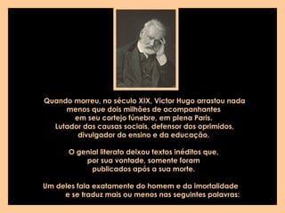 Quando morreu, no século XIX, Victor Hugo arrastou nada
menos que dois milhões de acompanhantes
em seu cortejo fúnebre, em plena Paris.
Lutador das causas sociais, defensor dos oprimidos,
divulgador do ensino e da educação.
O genial literato deixou textos inéditos que,
por sua vontade, somente foram
publicados após a sua morte.
Um deles fala exatamente do homem e da imortalidade
e se traduz mais ou menos nas seguintes palavras:
 