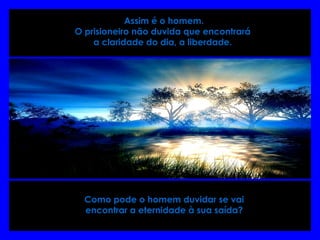  Assim é o homem.
O prisioneiro não duvida que encontrará
a claridade do dia, a liberdade.
Como pode o homem duvidar se vai
encontrar a eternidade à sua saída?
 