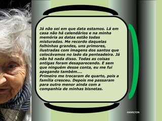 Já não sei em que data estamos. Lá em
casa não há calendários e na minha
memória as datas estão todas
misturadas. Me recordo daquelas
folhinhas grandes, uns primores,
ilustradas com imagens dos santos que
colocávamos no lado da penteadeira. Já
não há nada disso. Todas as coisas
antigas foram desaparecendo. E sem
que ninguém desse conta, eu me fui
apagando também....
Primeiro me trocaram de quarto, pois a
família cresceu. Depois me passaram
para outro menor ainda com a
companhia de minhas bisnetas.




                                         HAMILTON
 