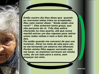 Então noutro dia lhes disse que quando
eu morresse todos iriam se arrepender.
Meu neto menor disse: “Ainda estás viva
vovó? “. Eles acharam tanta graça, que
não pararam de rir. Três dias estive
chorando no meu quarto, até que numa
manhã entrou um dos rapazes para retirar
umas rodas velhas e nem o bom dia me
deu.
Foi então quando me convenci de que sou
invisível...Parei no meio da sala para ver,
se me tornando um estorvo me olhavam.
Porém minha filha seguiu varrendo sem
me tocar, os meninos correram em minha
volta, de um lado para o outro, sem
tropeçar em mim.




                                              HAMILTON
 