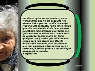 Um dia se agitaram os meninos, e me
vieram dizer que no dia seguinte nós
iríamos todos passar um dia no campo.
Fiquei muito contente. Fazia tanto tempo
que não saía e mais ainda ia ao campo!
No sábado fui a primeira a levantar-me.
Quis arrumar as coisas com calma. Nós
os velhos tardamos muito em fazer
qualquer coisa, assim que adiantei meu
tempo para não atrazá-los. Rápido
entravam e saíam da casa correndo e
levavam as bolsas e brinquedos para o
carro. Eu já estava pronta e muito alegre,
permaneci no saguão
a esperá-los.




                                             HAMILTON
 