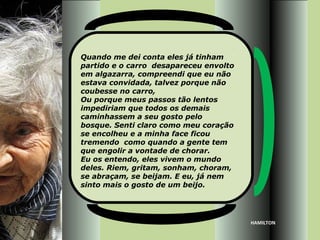 Quando me dei conta eles já tinham
partido e o carro desapareceu envolto
em algazarra, compreendi que eu não
estava convidada, talvez porque não
coubesse no carro,
Ou porque meus passos tão lentos
impediriam que todos os demais
caminhassem a seu gosto pelo
bosque. Senti claro como meu coração
se encolheu e a minha face ficou
tremendo como quando a gente tem
que engolir a vontade de chorar.
Eu os entendo, eles vivem o mundo
deles. Riem, gritam, sonham, choram,
se abraçam, se beijam. E eu, já nem
sinto mais o gosto de um beijo.




                                        HAMILTON
 