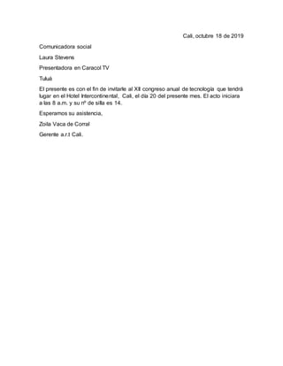 Cali, octubre 18 de 2019
Comunicadora social
Laura Stevens
Presentadora en Caracol TV
Tuluá
El presente es con el fin de invitarle al XII congreso anual de tecnología que tendrá
lugar en el Hotel Intercontinental, Cali, el día 20 del presente mes. El acto iniciara
a las 8 a.m. y su nº de silla es 14.
Esperamos su asistencia,
Zoila Vaca de Corral
Gerente a.r.t Cali.
 
