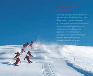 VACANZE D’INVERNO
IN PIEMONTE
Le montagne occupano il 43,3% del territorio
regionale, con 53 stazioni sciistiche, 1.300 km
di piste e oltre 300 impianti di trasporto.
Ambiente naturale, attrezzature, organizzazione
consentono di soddisfare le passioni e gli
interessi sportivi più vari. Discese dai
quattromila metri, fondo tra i boschi,
passeggiate con le ciaspole, ma anche sci-
alpinismo, arrampicata su ghiaccio,
snowboard, freestyle, slittino, eliski...




                                              1
 