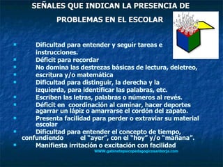 SEÑALES QUE INDICAN LA PRESENCIA DE  PROBLEMAS EN EL ESCOLAR   Dificultad para entender y seguir tareas e  instrucciones. Déficit para recordar  No domina las destrezas básicas de lectura, deletreo,  escritura y/o matemática Dificultad para distinguir, la derecha y la  izquierda, para identificar las palabras, etc. Escriben las letras, palabras o números al revés. Déficit en  coordinación al caminar, hacer deportes  agarrar un lápiz o amarrarse el cordón del zapato. Presenta facilidad para perder o extraviar su material  escolar Dificultad para entender el concepto de tiempo,  confundiendo  el “ayer”, con el “hoy” y/o “mañana”. Manifiesta irritación o excitación con facilidad   WWW.gabinetepsicopedagogicosanborja.com   