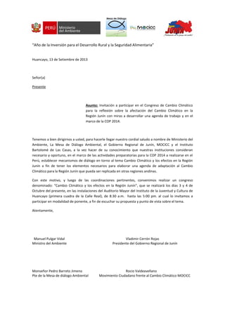 “Año de la Inversión para el Desarrollo Rural y la Seguridad Alimentaria”
Huancayo, 13 de Setiembre de 2013
Señor(a)
Presente
Asunto: Invitación a participar en el Congreso de Cambio Climático
para la reflexión sobre la afectación del Cambio Climático en la
Región Junín con miras a desarrollar una agenda de trabajo y en el
marco de la COP 2014.
Tenemos a bien dirigirnos a usted, para hacerle llegar nuestro cordial saludo a nombre de Ministerio del
Ambiente, La Mesa de Diálogo Ambiental, el Gobierno Regional de Junín, MOCICC y el Instituto
Bartolomé de Las Casas, a la vez hacer de su conocimiento que nuestras instituciones consideran
necesario y oportuno, en el marco de las actividades preparatorias para la COP 2014 a realizarse en el
Perú, establecer mecanismos de diálogo en torno al tema Cambio Climático y los efectos en la Región
Junín a fin de tener los elementos necesarios para elaborar una agenda de adaptación al Cambio
Climático para la Región Junín que pueda ser replicada en otras regiones andinas.
Con este motivo, y luego de las coordinaciones pertinentes, convenimos realizar un congreso
denominado: “Cambio Climático y los efectos en la Región Junín”, que se realizará los días 3 y 4 de
Octubre del presente, en las instalaciones del Auditorio Mayor del Instituto de la Juventud y Cultura de
Huancayo (primera cuadra de la Calle Real), de 8:30 a.m. hasta las 5:00 pm. al cual lo invitamos a
participar en modalidad de ponente, a fin de escuchar su propuesta y punto de vista sobre el tema.
Atentamente,
Manuel Pulgar Vidal Vladimir Cerrón Rojas
Ministro del Ambiente Presidente del Gobierno Regional de Junín
Monseñor Pedro Barreto Jimeno Rocio Valdeavellano
Pte de la Mesa de diálogo Ambiental Movimiento Ciudadano frente al Cambio Climático MOCICC
 