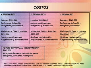COSTOS NOTA: SOLO INCLUYE LO ESPECIFICADO. LOS VALORES EN DOLARES DADO LA REVALUACIÓN DEL PESO COLOMBIANO PUEDEN TENER UN AJUSTE DE 10 A 15 DÓLARES EN ALGUNAS ACTIVIDADES 1 SEMINARIO Locales  $145.000 Incluye participación, refrigerio y almuerzo Visitantes 2 Días, 2 noches  $245.000  ((Incluye participación, Alojamiento y Alimentación) 2  SEMINARIOS Locales  $205.000  Incluye participación refrigerios y almuerzos Visitantes 2 Días, 3 noches  $363.000  (Incluye participación, Alojamiento y Alimentación) 4 SEMINARIOS Locales  $399.000 Incluye participación refrigerios y almuerzos Visitantes 4 Días, 5 noches  $639.000  (Incluye participación, Alojamiento y alimentación) RETIRO ESPIRITUAL “RENOVACIÓN” $115.000 Incluye alojamiento una noche, cena desayuno, almuerzo y refrigerio 