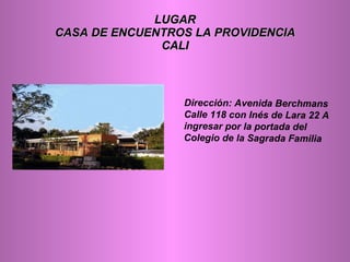 LUGAR CASA DE ENCUENTROS LA PROVIDENCIA CALI Dirección: Avenida Berchmans Calle 118 con Inés de Lara 22 A ingresar por la portada del Colegio de la Sagrada Familia 