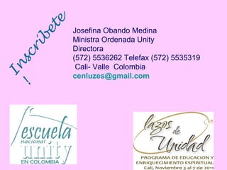 Inscríbete! Josefina Obando Medina Ministra Ordenada Unity Directora  (572) 5536262 Telefax (572) 5535319 Cali- Valle  Colombia [email_address] 