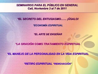 SEMINARIOS PARA EL PÚBLICO EN GENERAL Cali, Noviembre 3 al 7 de 2011 *EL SECRETO DEL ENTUSIASMO…… ¡ÚSALO! *ECONOMÍA ESPIRITUAL *EL ARTE DE ENSEÑAR *LA ORACIÓN COMO TRATAMIENTO ESPIRITUAL *EL MANEJO DE LA PERSONALIDAD EN LA VIDA ESPIRITUAL *RETIRO ESPIRITUAL  “RENOVACIÓN ” 