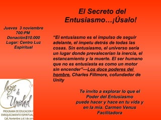 “ El entusiasmo es el impulso de seguir adelante, el ímpetu detrás de todas las cosas. Sin entusiasmo, el universo sería un lugar donde prevalecerían la inercia, el estancamiento y la muerte. El ser humano que no es entusiasta es como un motor sin encender”— Los doce poderes del  hombre , Charles Fillmore, cofundador de Unity Jueves  3 noviembre 700:PM   Donación$10.000 Lugar: Centro Luz Espiritual El Secreto del Entusiasmo…¡Úsalo!   Te invito a explorar lo que el Poder del Entusiasmo puede hacer y hace en tu vida y en la mía. Carmen Venus Facilitadora 
