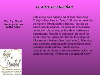 Este curso está basado en el libro  “Teaching Today´s Teachers to Teach”.  El mismo presenta de manera introductoria y básica,  teorías de educación de adultos, métodos de enseñanza, confección de cursos, estilos de enseñanza y aprendizaje. Resalta la aplicación de las 5 íes en el  Plan de Clases ( i nvitación,  i nvestigación,  i nformación,  i lustración e  i nspiración). Además, esta diseñado para adquirir conocimiento en la preparación de Cursos, prontuarios o programas de clases y en la implementación de estos en centros, ministerios y grupos de Unity.  EL ARTE DE ENSEÑAR Nov. 3 y  Nov.4  Jueves y viernes 8AM-1:00PM 