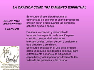 LA ORACIÓN COMO TRATAMIENTO ESPIRITUAL  Este curso ofrece al participante la oportunidad de explorar el usar el proceso de oración en un grupo cuando las personas solicitan ayuda o apoyo. Presenta la creación y desarrollo de tratamientos específicos de oración para curación, prosperidad, relaciones interpersonales, orden, perdón y cualquiera otra situación o condición.  Este curso enfatiza en el uso de la oración como un recurso de liderazgo espiritual para el tratamiento o manejo de situaciones específicas y así impactar positivamente las vidas de las personas y del mundo.  Nov. 3 y  Nov.4  Jueves y viernes 2:00-700:PM   