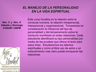 EL MANEJO DE LA PERSONALIDAD  EN LA VIDA ESPIRITUAL   Este curso focaliza en la relación entre la conducta humana, la relación intrapersonal, interpersonal y organizacional.  Tomaremos en consideración la influencia del tipo de personalidad y del temperamento sobre la conducta manifiesta en estas relaciones. Cada estudiante identificará su tipo personalidad por medio de las pruebas que ofrece el texto para estos fines.  Estudiaremos los talentos espirituales y como el libre uso de estos y un entendimiento mas claro puede enriquecer las relaciones.  Nov. 5  y  Nov. 6  Sábado y Domingo 8:00AM-1:00PM 