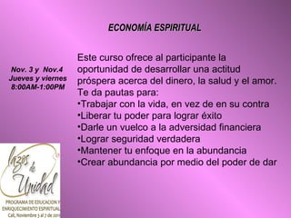 ECONOMÍA ESPIRITUAL Este curso ofrece al participante la oportunidad de desarrollar una actitud próspera acerca del dinero, la salud y el amor. Te da pautas para: Trabajar con la vida, en vez de en su contra Liberar tu poder para lograr éxito Darle un vuelco a la adversidad financiera Lograr seguridad verdadera Mantener tu enfoque en la abundancia Crear abundancia por medio del poder de dar Nov. 3 y  Nov.4  Jueves y viernes 8:00AM-1:00PM 