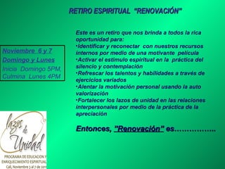 RETIRO ESPIRITUAL  “RENOVACIÓN” Este es un retiro que nos brinda a todos la rica oportunidad para: Identificar y reconectar  con nuestros recursos internos por medio de una motivante  película Activar el estimulo espiritual en la  práctica del silencio y contemplación  Refrescar los talentos y habilidades a través de ejercicios variados  Alentar la motivación personal usando la auto valorización  Fortalecer los lazos de unidad en las relaciones interpersonales por medio de la práctica de la apreciación  Entonces,  ”Renovación”  es…………….. Noviembre  6 y 7 Domingo y Lunes Inicia  Domingo 5PM, Culmina  Lunes 4PM 